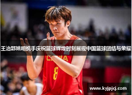 王治郅姚明携手庆祝篮球辉煌时刻展现中国篮球团结与荣耀