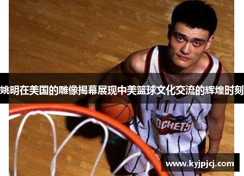 姚明在美国的雕像揭幕展现中美篮球文化交流的辉煌时刻