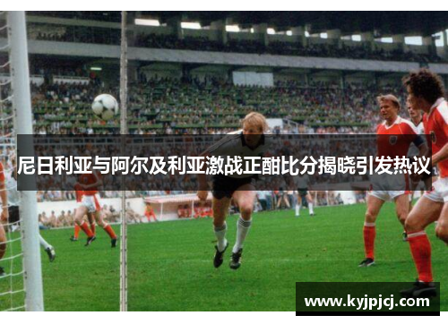 尼日利亚与阿尔及利亚激战正酣比分揭晓引发热议